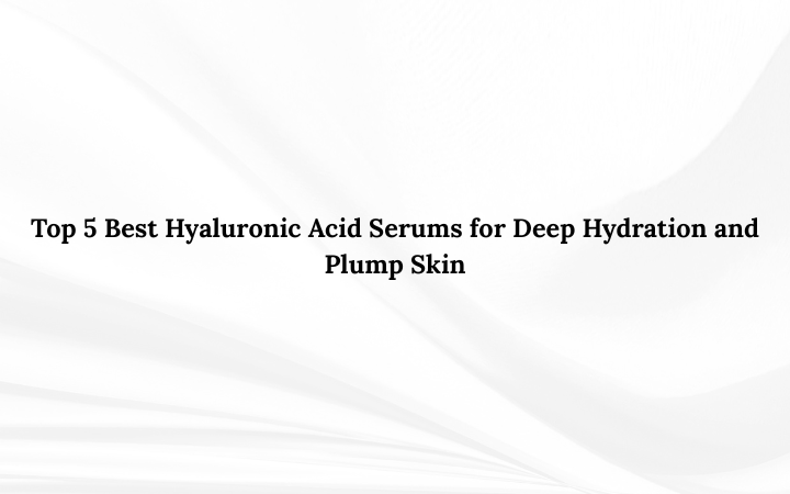 Top 5 Best Hyaluronic Acid Serums for Deep Hydration and Plump Skin